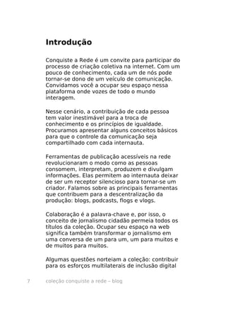coleção conquiste a rede – blog7
Introdução
Conquiste a Rede é um convite para participar do
processo de criação coletiva na internet. Com um
pouco de conhecimento, cada um de nós pode
tornar-se dono de um veículo de comunicação.
Convidamos você a ocupar seu espaço nessa
plataforma onde vozes de todo o mundo
interagem.
Nesse cenário, a contribuição de cada pessoa
tem valor inestimável para a troca de
conhecimento e os princípios de igualdade.
Procuramos apresentar alguns conceitos básicos
para que o controle da comunicação seja
compartilhado com cada internauta.
Ferramentas de publicação acessíveis na rede
revolucionaram o modo como as pessoas
consomem, interpretam, produzem e divulgam
informações. Elas permitem ao internauta deixar
de ser um receptor silencioso para tornar-se um
criador. Falamos sobre as principais ferramentas
que contribuem para a descentralização da
produção: blogs, podcasts, flogs e vlogs.
Colaboração é a palavra-chave e, por isso, o
conceito de jornalismo cidadão permeia todos os
títulos da coleção. Ocupar seu espaço na web
significa também transformar o jornalismo em
uma conversa de um para um, um para muitos e
de muitos para muitos.
Algumas questões norteiam a coleção: contribuir
para os esforços multilaterais de inclusão digital
 