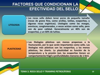 TEMA 3. ROCA SELLO Y TRAMPAS PETROLÍFERAS 10
FACTORES QUE CONDICIONAN LA
EFECTIVIDAD DEL SELLO
• Las rocas sello deben tener poros de pequeño tamaño
(rocas de grano fino, como arcillas, lutitas, evaporitas, y
algunas rocas orgánicas). Litologías como las margas,
areniscas, conglomerados, a veces actúan como sello, pero
son de peor calidad. Generalmente un 40% son de
evaporitas, y un 60% de lutitas.
LITOLOGIA
• Las litologías plásticas son menos propensas a la
fracturación, por lo que serán importantes como sello. Las
litologías más plásticas son las evaporitas, y las menos
plásticas, los cherts. La plasticidad es función de la
temperatura y la presión (así, las evaporitas tienen un
comportamiento frágil a profundidades menores de 1 Km).
PLASTICIDAD
 