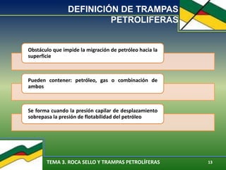 TEMA 3. ROCA SELLO Y TRAMPAS PETROLÍFERAS 13
DEFINICIÓN DE TRAMPAS
PETROLIFERAS
Obstáculo que impide la migración de petróleo hacia la
superficie
Pueden contener: petróleo, gas o combinación de
ambos
Se forma cuando la presión capilar de desplazamiento
sobrepasa la presión de flotabilidad del petróleo
 