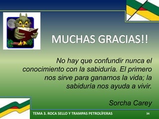 TEMA 3. ROCA SELLO Y TRAMPAS PETROLÍFERAS 34
No hay que confundir nunca el
conocimiento con la sabiduría. El primero
nos sirve para ganarnos la vida; la
sabiduría nos ayuda a vivir.
Sorcha Carey
 