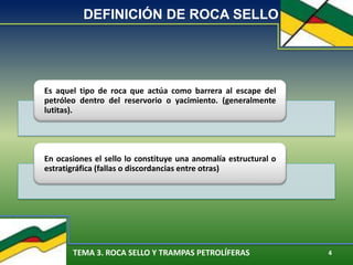 TEMA 3. ROCA SELLO Y TRAMPAS PETROLÍFERAS 4
DEFINICIÓN DE ROCA SELLO
Es aquel tipo de roca que actúa como barrera al escape del
petróleo dentro del reservorio o yacimiento. (generalmente
lutitas).
En ocasiones el sello lo constituye una anomalía estructural o
estratigráfica (fallas o discordancias entre otras)
 