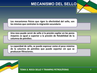 TEMA 3. ROCA SELLO Y TRAMPAS PETROLÍFERAS 7
MECANISMO DEL SELLO
Los mecanismos físicos que rigen la efectividad del sello, son
los mismos que controlan la migración secundaria
Una roca puede servir de sello si la presión capilar en los poros
mayores es igual o superior a la presión de flotabilidad de la
columna de petróleo.
La capacidad de sello, se puede expresar como el peso máximo
de la columna de petróleo que puede soportar sin que se
produzcan filtraciones.
 