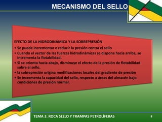 TEMA 3. ROCA SELLO Y TRAMPAS PETROLÍFERAS 8
MECANISMO DEL SELLO
EFECTO DE LA HIDRODINÁMICA Y LA SOBREPRESIÓN
• Se puede incrementar o reducir la presión contra el sello
• Cuando el vector de las fuerzas hidrodinámicas se dispone hacia arriba, se
incrementa la flotabilidad.
• Si se orienta hacia abajo, disminuye el efecto de la presión de flotabilidad
sobre el sello.
• la sobrepresión origina modificaciones locales del gradiente de presión
• Se incrementa la capacidad del sello, respecto a áreas del almacén bajo
condiciones de presión normal.
 
