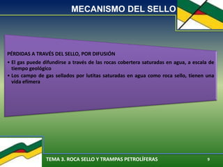 TEMA 3. ROCA SELLO Y TRAMPAS PETROLÍFERAS 9
MECANISMO DEL SELLO
PÉRDIDAS A TRAVÉS DEL SELLO, POR DIFUSIÓN
• El gas puede difundirse a través de las rocas cobertera saturadas en agua, a escala de
tiempo geológico
• Los campo de gas sellados por lutitas saturadas en agua como roca sello, tienen una
vida efímera
 