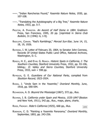 209
——. “Indian Rancherias Found,” Yosemite Nature Notes, 1930, pp.
107-108.
——. “Translating the Autobiography of a Big Tree,” Yosemite Nature
Notes, 1933, pp. 5-7.
Proctor, A. Phimister. An Ascent of Half Dome in 1884. Grabhorn
Press, San Francisco, 1945, 20 pp. [reprinted in Sierra Club
Bulletin, 31 (1946): 6, 1-9].
Radcliffe, Corwin. “Rad’s Ramblings,” Merced Sun-Star, June 14, 15,
18, 19, 1926.
Raymond, I. W. Letter of February 20, 1864, to Senator John Conness,
Records Of United States Public Land Office, National Archives,
Washington, D. C.
Rensch, H. E., and Ethel G. Rensch. Historic Spots in California, I: The
Southern Counties, Stanford University Press, 1932, pp. 93-106,
bibliog.; II: Valley and Sierra Counties, Stanford University
Press, 1933, xxiii + 598 pp.
Reynolds, G. E. Guardians of Our National Parks, compiled from
Stockton Record, 1923-1924.
Rhoda, J. “Uncle Sam in the Yosemite,” Overland Monthly, June,
1918, pp. 590-594.
Richardson, A. D. Beyond the Mississippi (1867), 572 pp., illus.
Richman, I. B. California under Spain and Mexico, 1535-1847 (Boston
and New York, 1911), 542 pp., illus., maps, plans, charts.
Rider, Fremont. Rider’s California (1925), 668 pp., illus.
Robinson, C. D. “Painting a Yosemite Panorama,” Overland Monthly,
September, 1893, pp. 243-256.
 