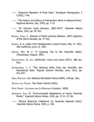——. “Seasonal Migration of Mule Deer,” Ecological Monographs, 2
(1932), 1-46.
——. “The History and Status of Interpretive Work in National Parks,”
Regional Review, July, 1939, pp. 7-14.
——. “Dr. Herman Carey Bumpus, 1862-1943,” Yosemite Nature
Notes, 1943, pp. 97-101.
Russell, Israel C. Glaciers of North America (Boston, 1897) [glaciers
of the Sierra Nevada, pp. 37-54].
Russell, R. E. Letter from Headquarters, Camp Fresno, May 17, 1851,
Alta California, June 12, 1851.
Sawyer, Mrs. W. C. “A Camping Trip to the Yosemite Valley,”
Chautauqua, August, 1893.
Schlagintweit, R. von. Californien: Land und Leute (1871), 386 pp.,
illus.
Schmeckebier, L. F. “The National Parks from the Scientific and
Educational Side,” Popular Science Monthly, June, 1912, pp.
531-547.
Senn, Nicholas. Our National Recreation Parks (1904), 148 pp., illus.
Sexton, Lucy Foster. The Foster Family (1925).
Seyd, Ernest. California and Its Resources (London, 1858).
Sharsmith, Carl W. “Environmental Adaptations of Some Yosemite
Plants,” Yosemite Nature Notes, 1943, pp. 17-21, 27-30.
——. “Recent Botanical Collections [in Yosemite National Park],”
Yosemite Nature Notes, 1944, p. 100.
 
