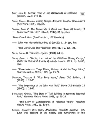 210
Shay, John C. Twenty Years in the Backwoods of California
(Boston, 1923), 142 pp.
Shinn, Charles Howard. Mining Camps, American Frontier Government
(New York, 1885), 316 pp.
Shirley, James C. The Redwoods of Coast and Sierra (University of
California Press, 1937; 4th ed., 1947), 84 pp., illus.
Sierra Club Bulletin (San Francisco, 1893 to date).
——. John Muir Memorial Number, 10 (1916): 1, 134 pp., illus.
——. “The Sierra Club and Yosemite,” 10 (1917): 2, 135-145.
Smith, Bertha H. Yosemite Legends (1904), 64 pp.
Smith, Grant H. “Bodie, the Last of the Old-Time Mining Camps,”
California Historical Society Quarterly, March, 1925, pp. 64-80,
illus.
——. “More Notes on Tioga Mining History: A Visit to Tioga Mine,”
Yosemite Nature Notes, 1929, pp. 25-27.
Solomons, Theodore S. “After Forty Years,” Sierra Club Bulletin, 18
(1933): 1, 20-23.
——. “The Beginnings of the John Muir Trail,” Sierra Club Bulletin, 25
(1940): 1, 28-40.
Sovulewski, Gabriel. “The Story of Trail Building in Yosemite National
Park,” Yosemite Nature Notes, 1928, pp. 25-28.
——. “The Story of Campgrounds in Yosemite Valley,” Yosemite
Nature Notes, 1937, pp. 81-84.
Spencer, Jeannette Dyer (ed.). Ahwahnee, Yosemite National Park,
Calif. [An account of the history and furnishings of the
 