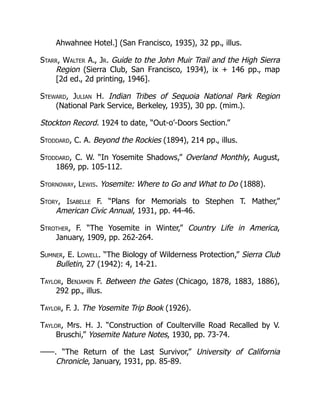 Ahwahnee Hotel.] (San Francisco, 1935), 32 pp., illus.
Starr, Walter A., Jr. Guide to the John Muir Trail and the High Sierra
Region (Sierra Club, San Francisco, 1934), ix + 146 pp., map
[2d ed., 2d printing, 1946].
Steward, Julian H. Indian Tribes of Sequoia National Park Region
(National Park Service, Berkeley, 1935), 30 pp. (mim.).
Stockton Record. 1924 to date, “Out-o’-Doors Section.”
Stoddard, C. A. Beyond the Rockies (1894), 214 pp., illus.
Stoddard, C. W. “In Yosemite Shadows,” Overland Monthly, August,
1869, pp. 105-112.
Stornoway, Lewis. Yosemite: Where to Go and What to Do (1888).
Story, Isabelle F. “Plans for Memorials to Stephen T. Mather,”
American Civic Annual, 1931, pp. 44-46.
Strother, F. “The Yosemite in Winter,” Country Life in America,
January, 1909, pp. 262-264.
Sumner, E. Lowell. “The Biology of Wilderness Protection,” Sierra Club
Bulletin, 27 (1942): 4, 14-21.
Taylor, Benjamin F. Between the Gates (Chicago, 1878, 1883, 1886),
292 pp., illus.
Taylor, F. J. The Yosemite Trip Book (1926).
Taylor, Mrs. H. J. “Construction of Coulterville Road Recalled by V.
Bruschi,” Yosemite Nature Notes, 1930, pp. 73-74.
——. “The Return of the Last Survivor,” University of California
Chronicle, January, 1931, pp. 85-89.
 