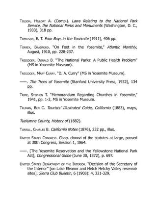 Tolson, Hillory A. (Comp.). Laws Relating to the National Park
Service, the National Parks and Monuments (Washington, D. C.,
1933), 318 pp.
Tomilson, E. T. Four Boys in the Yosemite (1911), 406 pp.
Torrey, Bradford. “On Foot in the Yosemite,” Atlantic Monthly,
August, 1910, pp. 228-237.
Tresidder, Donald B. “The National Parks: A Public Health Problem”
(MS in Yosemite Museum).
Tresidder, Mary Curry. “D. A. Curry” (MS in Yosemite Museum).
——. The Trees of Yosemite (Stanford University Press, 1932), 134
pp.
Tripp, Stephen T. “Memorandum Regarding Churches in Yosemite,”
1941, pp. 1-3, MS in Yosemite Museum.
Truman, Ben C. Tourists’ Illustrated Guide, California (1883), maps,
illus.
Tuolumne County, History of (1882).
Turrill, Charles B. California Notes (1876), 232 pp., illus.
United States Congress. Chap. clxxxvi of the statutes at large, passed
at 30th Congress, Session 1, 1864.
——. [The Yosemite Reservation and the Yellowstone National Park
Act], Congressional Globe (June 30, 1872), p. 697.
United States Department of the Interior. “Decision of the Secretary of
the Interior” [on Lake Eleanor and Hetch Hetchy Valley reservoir
sites], Sierra Club Bulletin, 6 (1908): 4, 321-329.
 