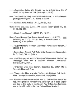 212
——. Proceedings before the Secretary of the Interior in re Use of
Hetch Hetchy Reservoir Site (Washington, 1910).
——. “Hetch Hetchy Valley, Yosemite National Park,” in Annual Report
[1913] (Washington, D. C., 1914), 1: 90-93.
——. National Parks Portfolio (1917), 260 pp., illus.
United States Geological Survey. Fifth Annual Report (1883-84), pp.
31-32, 302-328.
——. Eighth Annual Report, 1 (1886-87), 261-394.
United States National Park Service. Annual reports, 1916-1932
(Washington, D. C.); 1933 to date, in Annual Report of
Secretary of the Interior.
——. “Superintendent Thomson Succumbs,” Park Service Bulletin, 7
(1937): 1-3.
——. Proceedings Second Park Naturalists Conference (Washington,
D. C., 1940), 368 pp. (mim.).
——. A Bibliography of National Parks and Monuments West of the
Mississippi River, Vol. I (Western Museum Laboratories,
Berkeley, 1941, mim.).
——. “Interview with John Degnan, December 13, 1941” (MS in
Yosemite Museum), 8 pp.
——. “Interpretive Plan, Yosemite,” in Yosemite National Park Master
Plan, Development Outline, sheets 1-5, map (1942).
——. Yosemite National Park Master Plan [A “conservative device” for
regulating physical developments. It is kept up to date. Copies
are filed in the park, in the Region Four Office, San Francisco,
and in the office of the Director, National Park Service.]
 