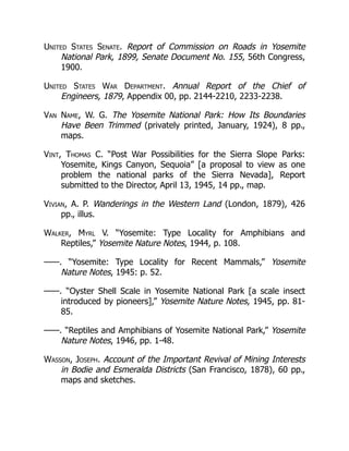 United States Senate. Report of Commission on Roads in Yosemite
National Park, 1899, Senate Document No. 155, 56th Congress,
1900.
United States War Department. Annual Report of the Chief of
Engineers, 1879, Appendix 00, pp. 2144-2210, 2233-2238.
Van Name, W. G. The Yosemite National Park: How Its Boundaries
Have Been Trimmed (privately printed, January, 1924), 8 pp.,
maps.
Vint, Thomas C. “Post War Possibilities for the Sierra Slope Parks:
Yosemite, Kings Canyon, Sequoia” [a proposal to view as one
problem the national parks of the Sierra Nevada], Report
submitted to the Director, April 13, 1945, 14 pp., map.
Vivian, A. P. Wanderings in the Western Land (London, 1879), 426
pp., illus.
Walker, Myrl V. “Yosemite: Type Locality for Amphibians and
Reptiles,” Yosemite Nature Notes, 1944, p. 108.
——. “Yosemite: Type Locality for Recent Mammals,” Yosemite
Nature Notes, 1945: p. 52.
——. “Oyster Shell Scale in Yosemite National Park [a scale insect
introduced by pioneers],” Yosemite Nature Notes, 1945, pp. 81-
85.
——. “Reptiles and Amphibians of Yosemite National Park,” Yosemite
Nature Notes, 1946, pp. 1-48.
Wasson, Joseph. Account of the Important Revival of Mining Interests
in Bodie and Esmeralda Districts (San Francisco, 1878), 60 pp.,
maps and sketches.
 