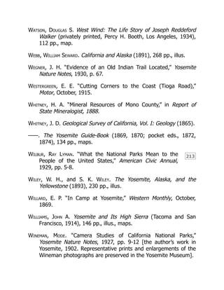 213
Watson, Douglas S. West Wind: The Life Story of Joseph Reddeford
Walker (privately printed, Percy H. Booth, Los Angeles, 1934),
112 pp., map.
Webb, William Seward. California and Alaska (1891), 268 pp., illus.
Wegner, J. H. “Evidence of an Old Indian Trail Located,” Yosemite
Nature Notes, 1930, p. 67.
Westergreen, E. E. “Cutting Corners to the Coast (Tioga Road),”
Motor, October, 1915.
Whitney, H. A. “Mineral Resources of Mono County,” in Report of
State Mineralogist, 1888.
Whitney, J. D. Geological Survey of California, Vol. I: Geology (1865).
——. The Yosemite Guide-Book (1869, 1870; pocket eds., 1872,
1874), 134 pp., maps.
Wilbur, Ray Lyman. “What the National Parks Mean to the
People of the United States,” American Civic Annual,
1929, pp. 5-8.
Wiley, W. H., and S. K. Wiley. The Yosemite, Alaska, and the
Yellowstone (1893), 230 pp., illus.
Willard, E. P. “In Camp at Yosemite,” Western Monthly, October,
1869.
Williams, John A. Yosemite and Its High Sierra (Tacoma and San
Francisco, 1914), 146 pp., illus., maps.
Wineman, Mode. “Camera Studies of California National Parks,”
Yosemite Nature Notes, 1927, pp. 9-12 [the author’s work in
Yosemite, 1902. Representative prints and enlargements of the
Wineman photographs are preserved in the Yosemite Museum].
 