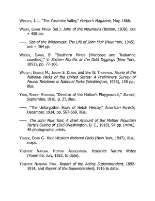 Wiseley, J. L. “The Yosemite Valley,” Harper’s Magazine, May, 1866.
Wolfe, Linnie Marsh (ed.). John of the Mountains (Boston, 1938), xxii
+ 458 pp.
——. Son of the Wilderness: The Life of John Muir (New York, 1945),
xvii + 364 pp.
Woods, Daniel B. “Southern Mines [Mariposa and Tuolumne
counties],” in Sixteen Months at the Gold Diggings (New York,
1851), pp. 77-166.
Wright, George M., Joseph S. Dixon, and Ben W. Thompson. Fauna of the
National Parks of the United States: A Preliminary Survey of
Faunal Relations in National Parks (Washington, 1933), 158 pp.,
illus.
Yard, Robert Sterling. “Director of the Nation’s Playgrounds,” Sunset,
September, 1916, p. 27, illus.
——. “The Unforgotten Story of Hetch Hetchy,” American Forests,
December, 1934, pp. 567-569, illus.
——. The John Muir Trail: A Brief Account of the Mather Mountain
Party’s Outing of 1916 (Washington, D. C., 1918), 94 pp. (mim.),
46 photographic prints.
Yeager, Dorr G. Your Western National Parks (New York, 1947), illus.,
maps.
Yosemite Natural History Association. Yosemite Nature Notes
(Yosemite, July, 1922, to date).
Yosemite National Park. Report of the Acting Superintendent, 1892-
1914, and Report of the Superintendent, 1916 to date.
 