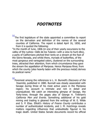 FOOTNOTES
[1]
The first legislature of the state appointed a committee to report
on the derivation and definition of the names of the several
counties of California. The report is dated April 16, 1850, and
from it is quoted the following:
“In the month of June, 1806 (in one of their yearly excursions to the
valley of the rushes—Valle de los Tulares—with a view to hunt elks),
a party of Californians pitched their tents on a stream at the foot of
the Sierra Nevada, and whilst there, myriads of butterflies, of the
most gorgeous and variegated colors, clustered on the surrounding
trees, attracted their attention, from which circumstance they gave
the stream the appellation of Mariposa. Hence Mariposa River, from
which the county (also heavily laden with the precious metal) derives
its poetical name.”
[2]
Foremost among the references is L. H. Bunnell’s Discovery of the
Yosemite, published in 1880. Bunnell was closely associated with
Savage during three of his most active years in the Mariposa
region; his account is intimate and rich in detail and
unprejudiced. We catch an interesting glimpse of Savage, the
’forty-niner, through the pages also of George H. Tinkham’s
California Men and Events. Something additional of his gold
mining and trading is gleaned from the writings of W. E. Wilde
and S. P. Elias. Elliott’s History of Fresno County contributes a
number of authenticated incidents, and J. M. Hutchings reveals
matters regarding influences that undoubtedly figured in his
tragic death. United States Senate documents record his official
 
