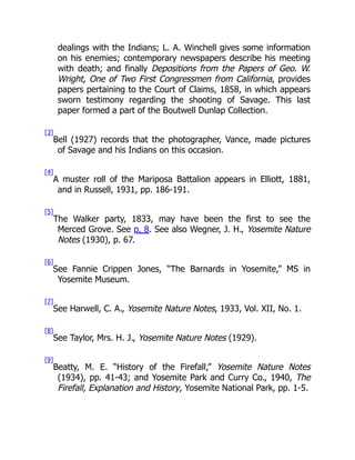 dealings with the Indians; L. A. Winchell gives some information
on his enemies; contemporary newspapers describe his meeting
with death; and finally Depositions from the Papers of Geo. W.
Wright, One of Two First Congressmen from California, provides
papers pertaining to the Court of Claims, 1858, in which appears
sworn testimony regarding the shooting of Savage. This last
paper formed a part of the Boutwell Dunlap Collection.
[3]
Bell (1927) records that the photographer, Vance, made pictures
of Savage and his Indians on this occasion.
[4]
A muster roll of the Mariposa Battalion appears in Elliott, 1881,
and in Russell, 1931, pp. 186-191.
[5]
The Walker party, 1833, may have been the first to see the
Merced Grove. See p. 8. See also Wegner, J. H., Yosemite Nature
Notes (1930), p. 67.
[6]
See Fannie Crippen Jones, “The Barnards in Yosemite,” MS in
Yosemite Museum.
[7]
See Harwell, C. A., Yosemite Nature Notes, 1933, Vol. XII, No. 1.
[8]
See Taylor, Mrs. H. J., Yosemite Nature Notes (1929).
[9]
Beatty, M. E. “History of the Firefall,” Yosemite Nature Notes
(1934), pp. 41-43; and Yosemite Park and Curry Co., 1940, The
Firefall, Explanation and History, Yosemite National Park, pp. 1-5.
 