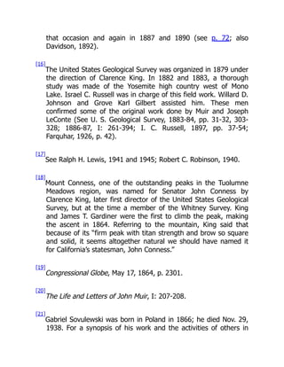 that occasion and again in 1887 and 1890 (see p. 72; also
Davidson, 1892).
[16]
The United States Geological Survey was organized in 1879 under
the direction of Clarence King. In 1882 and 1883, a thorough
study was made of the Yosemite high country west of Mono
Lake. Israel C. Russell was in charge of this field work. Willard D.
Johnson and Grove Karl Gilbert assisted him. These men
confirmed some of the original work done by Muir and Joseph
LeConte (See U. S. Geological Survey, 1883-84, pp. 31-32, 303-
328; 1886-87, I: 261-394; I. C. Russell, 1897, pp. 37-54;
Farquhar, 1926, p. 42).
[17]
See Ralph H. Lewis, 1941 and 1945; Robert C. Robinson, 1940.
[18]
Mount Conness, one of the outstanding peaks in the Tuolumne
Meadows region, was named for Senator John Conness by
Clarence King, later first director of the United States Geological
Survey, but at the time a member of the Whitney Survey. King
and James T. Gardiner were the first to climb the peak, making
the ascent in 1864. Referring to the mountain, King said that
because of its “firm peak with titan strength and brow so square
and solid, it seems altogether natural we should have named it
for California’s statesman, John Conness.”
[19]
Congressional Globe, May 17, 1864, p. 2301.
[20]
The Life and Letters of John Muir, I: 207-208.
[21]
Gabriel Sovulewski was born in Poland in 1866; he died Nov. 29,
1938. For a synopsis of his work and the activities of others in
 