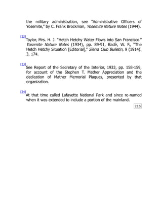 215
the military administration, see “Administrative Officers of
Yosemite,” by C. Frank Brockman, Yosemite Nature Notes (1944).
[22]
Taylor, Mrs. H. J. “Hetch Hetchy Water Flows into San Francisco.”
Yosemite Nature Notes (1934), pp. 89-91, Badè, W. F., “The
Hetch Hetchy Situation [Editorial],” Sierra Club Bulletin, 9 (1914):
3, 174.
[23]
See Report of the Secretary of the Interior, 1933, pp. 158-159,
for account of the Stephen T. Mather Appreciation and the
dedication of Mather Memorial Plaques, presented by that
organization.
[24]
At that time called Lafayette National Park and since re-named
when it was extended to include a portion of the mainland.
 