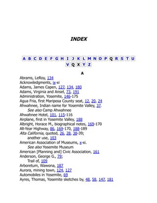 INDEX
A B C D E F G H I J K L M N O P Q R S T U
V Q X Y Z
A
Abrams, LeRoy, 134
Acknowledgments, ix-xi
Adams, James Capen, 127, 134, 180
Adams, Virginia and Ansel, 73, 191
Administration, Yosemite, 146-175
Agua Fria, first Mariposa County seat, 12, 20, 24
Ahwahnee, Indian name for Yosemite Valley, 37.
See also Camp Ahwahnee
Ahwahnee Hotel, 101, 115-116
Airplane, first in Yosemite Valley, 188
Albright, Horace M., biographical notes, 169-170
All-Year Highway, 86, 169-170, 188-189
Alta California, quoted, 26, 28, 38-39;
another use, 103
American Association of Museums, x-xi.
See also Yosemite Museum
American [Planning and] Civic Association, 161
Anderson, George G., 79;
Trail of, 109
Arboretum, Wawona, 187
Aurora, mining town, 124, 127
Automobiles in Yosemite, 69
Ayres, Thomas, Yosemite sketches by, 48, 58, 147, 181
 