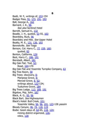 B
Badè, W. F., writings of, 153-154
Badger Pass, 91, 173, 191, 193
Ball, George A., 162
Barnard, J. K., 98.
See also Sentinel Hotel
Barrett, Samuel A., 132
Beadle, J. H., quoted, 53-55, 103
Beardsley, Buck, 96
Beardsley and Hite. See Upper Hotel
Beatty, M. E., 131, 136, 193
Bennetville. See Tioga
Benson, Col. Harry C., 77, 159, 160;
quoted, 83
Benton, California, 124
Best, Harry C., 186, 191
Bierstadt, Albert, 181
Big Oak Flat: Trail, 52;
Road, 164-170
Big Oak Flat and Yosemite Turnpike Company, 63
Big Tree Room, 58
Big Trees: discovery, 8;
Mariposa Grove, 8;
Merced Grove, 8, 62;
writings about, 133-134;
Tuolumne Grove, 184
Big Trees Lodge, 113, 189, 191
Bigelow, Maj. John, 187
Black, A. G., 95, 96
Black Bart. See Highwaymen
Black’s Hotel: Bull Creek, 101;
Yosemite Valley, 56, 96, 101, 123-128 passim
Bloody Canyon, 46, 74, 118, 119
Bodie: boom days of, 64-65, 118, 124;
mining district organized, 126;
relics, 128
 