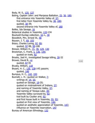 218
Body, W. S., 125, 127
Boling, Captain John: and Mariposa Battalion, 25, 36, 180;
first entrance into Yosemite Valley of, 37;
first letter from Yosemite Valley by, 38, 180;
quoted, 38-39;
second entrance into Yosemite Valley of, 180
Bolles, Ida Savage, 16
Botanical studies in Yosemite, 133-134
Boutwell Dunlap collection, 16 n., 30
Bowditch, Mrs. Ernest W., 48
Boysen, J. T., 69, 193
Brace, Charles Loring, 97, 99;
quoted, 97-98, 99-100
Brewer, William H., 71, 78, 129, 130
Brockman, C. Frank, x, 136, 144;
quoted on trails, 82
Brooks, Joel H., investigated Savage killing, 30-32
Brower, David R., xi;
quoted, 87-91
Brusky, William, 118
Bryant, H. C., 136, 138-143 passim;
quoted, 140
Bumpus, H. C., 142, 193
Bunnell, L. H.: quoted on Walker, 7;
writings of, 14, 16;
quoted on Savage, 19-20;
quoted on mistreatment of Indians, 27;
and naming of Yosemite Valley, 37;
and naming of Tenaya Lake, 39;
Yosemite Valley surveyed by, 92;
trail built by Coulter and, 92;
and first house built in Yosemite, 55, 93;
quoted on first view of Yosemite, 146;
quoted on aesthetic appreciation of Yosemite, 147;
influence on Yosemite reservation, 147
Bureau of American Ethnology, 132
 