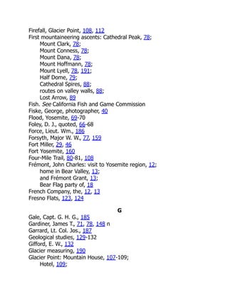 Firefall, Glacier Point, 108, 112
First mountaineering ascents: Cathedral Peak, 78;
Mount Clark, 78;
Mount Conness, 78;
Mount Dana, 78;
Mount Hoffmann, 78;
Mount Lyell, 78, 191;
Half Dome, 79;
Cathedral Spires, 88;
routes on valley walls, 88;
Lost Arrow, 89
Fish. See California Fish and Game Commission
Fiske, George, photographer, 40
Flood, Yosemite, 69-70
Foley, D. J., quoted, 66-68
Force, Lieut. Wm., 186
Forsyth, Major W. W., 77, 159
Fort Miller, 29, 46
Fort Yosemite, 160
Four-Mile Trail, 80-81, 108
Frémont, John Charles: visit to Yosemite region, 12;
home in Bear Valley, 13;
and Frémont Grant, 13;
Bear Flag party of, 18
French Company, the, 12, 13
Fresno Flats, 123, 124
G
Gale, Capt. G. H. G., 185
Gardiner, James T., 71, 78, 148 n
Garrard, Lt. Col. Jos., 187
Geological studies, 129-132
Gifford, E. W., 132
Glacier measuring, 190
Glacier Point: Mountain House, 107-109;
Hotel, 109;
 