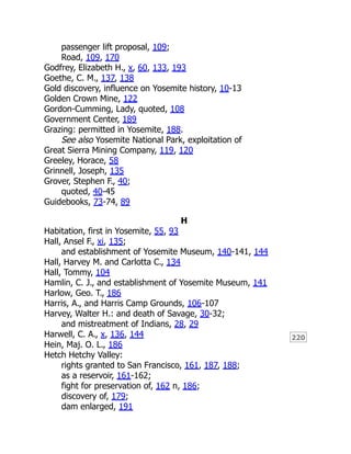 220
passenger lift proposal, 109;
Road, 109, 170
Godfrey, Elizabeth H., x, 60, 133, 193
Goethe, C. M., 137, 138
Gold discovery, influence on Yosemite history, 10-13
Golden Crown Mine, 122
Gordon-Cumming, Lady, quoted, 108
Government Center, 189
Grazing: permitted in Yosemite, 188.
See also Yosemite National Park, exploitation of
Great Sierra Mining Company, 119, 120
Greeley, Horace, 58
Grinnell, Joseph, 135
Grover, Stephen F., 40;
quoted, 40-45
Guidebooks, 73-74, 89
H
Habitation, first in Yosemite, 55, 93
Hall, Ansel F., xi, 135;
and establishment of Yosemite Museum, 140-141, 144
Hall, Harvey M. and Carlotta C., 134
Hall, Tommy, 104
Hamlin, C. J., and establishment of Yosemite Museum, 141
Harlow, Geo. T., 186
Harris, A., and Harris Camp Grounds, 106-107
Harvey, Walter H.: and death of Savage, 30-32;
and mistreatment of Indians, 28, 29
Harwell, C. A., x, 136, 144
Hein, Maj. O. L., 186
Hetch Hetchy Valley:
rights granted to San Francisco, 161, 187, 188;
as a reservoir, 161-162;
fight for preservation of, 162 n, 186;
discovery of, 179;
dam enlarged, 191
 