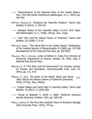 207
——. “Administration of the National Parks of the United States,”
Proc. First Pan Pacific Conference (Washington, D. C., 1927), pp.
447-452.
Matthes, François E. “Studying the Yosemite Problem,” Sierra Club
Bulletin, 9 (1914): 3, 136-147.
——. Geologic History of the Yosemite Valley, U.S.G.S. Prof. Paper
160 (Washington, D. C., 1930), 138 pp., illus., maps.
——. “John Muir and the Glacial Theory of Yosemite,” Sierra Club
Bulletin, 23 (1938): 2, 9-10.
Matthews, Albert. “The Word Park in the United States,” Publications
of the Colonial Society of Massachusetts, 8 (1906): pp. 373-399
[development of the Yosemite Park idea, pp. 382-387].
Maulding, Mrs. J. Atwood. Letter to William E. Colby from Director of
Personnel, Department of Interior, October 19, 1940, copy in
National Park Service files.
Meinecke, E. P. “The Skier and His Government” [in minutes, Section
on Forests and Recreation, Commonwealth Club, June 25,
1941], pp. 1-5, mim.
Merriam, C. Hart. The Dawn of the World: Myths and Weird
Tales Told by the Mewan Indians of California (Cleveland,
1910), 274 pp., illus., bibliog.
——. “Indian Village and Camp Sites in Yosemite Valley,” Sierra Club
Bulletin, 10 (1917): 2, [202]-209.
——. “Route of Jedediah S. Smith in 1826,” California Historical
Society Quarterly, October, 1923, pp. 228-236.
Merrill, George P. The First One Hundred Years of American Geology
(Yale University Press, 1924), 774 pp.
 