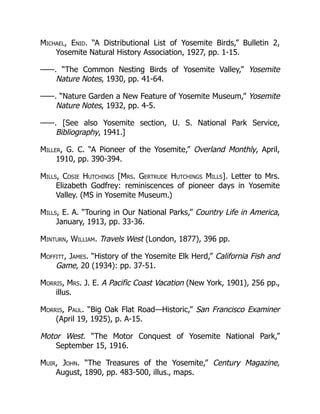Michael, Enid. “A Distributional List of Yosemite Birds,” Bulletin 2,
Yosemite Natural History Association, 1927, pp. 1-15.
——. “The Common Nesting Birds of Yosemite Valley,” Yosemite
Nature Notes, 1930, pp. 41-64.
——. “Nature Garden a New Feature of Yosemite Museum,” Yosemite
Nature Notes, 1932, pp. 4-5.
——. [See also Yosemite section, U. S. National Park Service,
Bibliography, 1941.]
Miller, G. C. “A Pioneer of the Yosemite,” Overland Monthly, April,
1910, pp. 390-394.
Mills, Cosie Hutchings [Mrs. Gertrude Hutchings Mills]. Letter to Mrs.
Elizabeth Godfrey: reminiscences of pioneer days in Yosemite
Valley. (MS in Yosemite Museum.)
Mills, E. A. “Touring in Our National Parks,” Country Life in America,
January, 1913, pp. 33-36.
Minturn, William. Travels West (London, 1877), 396 pp.
Moffitt, James. “History of the Yosemite Elk Herd,” California Fish and
Game, 20 (1934): pp. 37-51.
Morris, Mrs. J. E. A Pacific Coast Vacation (New York, 1901), 256 pp.,
illus.
Morris, Paul. “Big Oak Flat Road—Historic,” San Francisco Examiner
(April 19, 1925), p. A-15.
Motor West. “The Motor Conquest of Yosemite National Park,”
September 15, 1916.
Muir, John. “The Treasures of the Yosemite,” Century Magazine,
August, 1890, pp. 483-500, illus., maps.
 