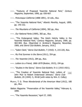 208
——. “Features of Proposed Yosemite National Park,” Century
Magazine, September, 1890, pp. 656-667.
——. Picturesque California (1888-1891), 10 vols., illus.
——. “The Yosemite National Park,” Atlantic Monthly, August, 1899,
pp. 145-152.
——. The Mountains of California (1894), 382 pp., illus.
——. Our National Parks (1909), 382 pp., illus.
——. “The Endangered Valley: The Hetch Hetchy Valley in the
Yosemite National Park,” Century Magazine, January, 1909, pp.
464-469, illus. [Reprinted in Scribner’s Magazine, November,
1909, and Sierra Club Bulletin, January, 1916.]
——. “Galen Clark,” Sierra Club Bulletin, 7 (1910): 4, 215-220, illus.
——. My First Summer in the Sierra (1911), 354 pp.
——. The Yosemite (1912), 284 pp., illus.
——. Letters to a Friend, 1866-1879 (Boston, 1915), 194 pp.
——. “Studies in the Sierra,” Sierra Club Bulletin, 9-11 (1915-1921).
——. “The Creation of Yosemite National Park: Letters of
John Muir to Robert Underwood Johnson,” Sierra Club
Bulletin, 29 (1944): 5, 49-60 [with notes by Wm. E. Colby].
Murphy, T. D. Three Wonderlands of the American West (1912), 180
pp., illus.
Nation Magazine. “Preservation of the Yosemite Valley,” February 6,
1890.
——. “The Yosemite Recession,” April 27, 1905.
 