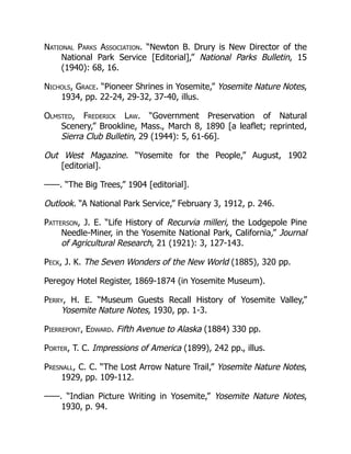National Parks Association. “Newton B. Drury is New Director of the
National Park Service [Editorial],” National Parks Bulletin, 15
(1940): 68, 16.
Nichols, Grace. “Pioneer Shrines in Yosemite,” Yosemite Nature Notes,
1934, pp. 22-24, 29-32, 37-40, illus.
Olmsted, Frederick Law. “Government Preservation of Natural
Scenery,” Brookline, Mass., March 8, 1890 [a leaflet; reprinted,
Sierra Club Bulletin, 29 (1944): 5, 61-66].
Out West Magazine. “Yosemite for the People,” August, 1902
[editorial].
——. “The Big Trees,” 1904 [editorial].
Outlook. “A National Park Service,” February 3, 1912, p. 246.
Patterson, J. E. “Life History of Recurvia milleri, the Lodgepole Pine
Needle-Miner, in the Yosemite National Park, California,” Journal
of Agricultural Research, 21 (1921): 3, 127-143.
Peck, J. K. The Seven Wonders of the New World (1885), 320 pp.
Peregoy Hotel Register, 1869-1874 (in Yosemite Museum).
Perry, H. E. “Museum Guests Recall History of Yosemite Valley,”
Yosemite Nature Notes, 1930, pp. 1-3.
Pierrepont, Edward. Fifth Avenue to Alaska (1884) 330 pp.
Porter, T. C. Impressions of America (1899), 242 pp., illus.
Presnall, C. C. “The Lost Arrow Nature Trail,” Yosemite Nature Notes,
1929, pp. 109-112.
——. “Indian Picture Writing in Yosemite,” Yosemite Nature Notes,
1930, p. 94.
 