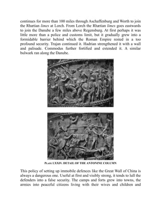 continues for more than 100 miles through Aschaffenburg and Worth to join
the Rhætian limes at Lorch. From Lorch the Rhætian limes goes eastwards
to join the Danube a few miles above Regensburg. At first perhaps it was
little more than a police and customs limit, but it gradually grew into a
formidable barrier behind which the Roman Empire rested in a too
profound security. Trajan continued it. Hadrian strengthened it with a wall
and palisade. Commodus further fortified and extended it. A similar
bulwark ran along the Danube.
Plate LXXIV. DETAIL OF THE ANTONINE COLUMN
This policy of setting up immobile defences like the Great Wall of China is
always a dangerous one. Useful at first and visibly strong, it tends to lull the
defenders into a false security. The camps and forts grew into towns, the
armies into peaceful citizens living with their wives and children and
 