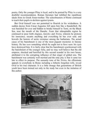 poetry. Only the younger Pliny is loyal, and to be praised by Pliny is a very
doubtful recommendation. Roman literature had imbibed the republican
ideals from its Greek foster-mother. The schoolmasters of Rome continued
to teach their pupils to declaim against tyrants.
But Ovid himself was not permitted to flourish in his wickedness. A
sudden decree from Cæsar Augustus fell upon him like a thunderbolt. He
was banished for ever and bidden to betake himself to Tomi, on the Black
Sea, near the mouth of the Danube. From that inhospitable region he
continued to pour forth elegiacs, Epistles and Tristia, wherein he protests
his innocence, recants anything and everything he has ever said, and
bewails the horrors of arctic existence among the barbarians. The actual
cause of his banishment is one of the most piquant mysteries in literary
history. He has seen something which he ought not to have seen: his eyes
have destroyed him. It is fairly clear that his banishment synchronised with
the banishment of the younger Julia, and we may well believe that the old
emperor, shocked and horrified by this second scandal in his own house,
attributed it to the corrupting influence of that singer of gilded sins. The
banishment was certainly well merited and the only pity is that it came too
late to effect its purpose. The unmanly tone of the Tristia, the effeminate
appeals to everybody in Rome including a hitherto forgotten wife, reveal
Ovid in his true character. It is a little strange that generations of British
youth have been trained not only in the study but even in the imitation of
this author.
 