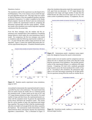 Simulation Analysis
The simulation code for this experiment was developed with a
twofold purpose. First, it was used as a way to create the logic
for each algorithm and test case. This logic form was written
in MatLab (because of the easy graphical interface) and then
translated to Interactive C to make it readable by the Handy
Board computer. Second, the MatLab code was continuously
used to validate the experimental results by comparing the
theoretical expected data with the actual numbers. Finally,
key trends in the simulation were used to help draw important
conclusions from the actual data.
From the three strategies only the random and the au-
tonomous were simulated due to the complexity of modeling
human behavior which makes the semi-autonomous hard to
model. For comparison, the ﬁrst two strategies were tested
in simulation under the following experimental conditions: a
25 × 25 grid with the three relative target positions for each
algorithm. Figure 13 shows the random data points plot ver-
sus the experimental data points. A hundred simulation points
Figure 13. Random search; experiment versus simulation;
target at 100%
were plotted to demonstrate the expected trend and to remove
a possible bias due to the randomness. The experimental data
does not match exactly the model, but it is scattered around
the simulation trend. A better match can be seen at 50% and
10% target distance plotted on Figure 14(a) and (b). For small
number of steps and short times, the experimental points cor-
relate with the simulation trend. In general, the experimental
points always fall below the simulation scatter. This means
that for a given number of steps, the experiment took longer
than expected. The reason for that is that the simulation prob-
ably does not model well enough all the time delays caused by
the hardware. The autonomous results demonstrate a better
match between theory and practice because the autonomous
algorithm is deterministic. This is illustrated in Figure 15
where the simulation data points match the experimental very
well, apart from one data point. At 10% target distance the
experiment took longer and larger number of steps than the
model because the robot missed the target on its way to the
center (center of probability density). To emphasize, the sim-
Figure 15. Autonomous search: simulation versus experi-
ment; few datapoints because the search is deterministic
ulation results were not merely used for comparison and val-
idation but also to identify key trends in the data that would
help the assessment of the hypothesis. One possible general-
ization of the experimental design is to randomize the target
location. Comparing 100 trials with a randomly generated
target location across the board produced the results in Fig-
ure 16. According to this simulation, the autonomous algo-
rithm is less time and energy-consuming for all data points.
The two questions arising from this result are whether the ex-
Figure 16. Simulation trends: random vs. autonomous; ran-
domized target location
 
