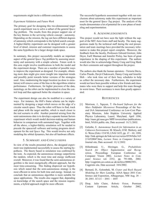 requirements might incite a different conclusion.
Experiment Validation and Future Work
The primary goal for designing this two-dimensional target
search experiment was to solve a subset of the general Space
Tug problem. The results from this project support one of
the key themes in the servicing vehicle concept - autonomy.
Depending on the mission, the tug can have different degrees
of autonomy which corresponds to the hybrid search concept.
A higher-ﬁdelity experiment can be designed with a greater
level of detail, mission and customer requirements to assess
the same hypothesis for a larger design trade space.
In summary, this project successfully models an important
aspect of the general Space Tug problem by assessing uncer-
tainty and autonomy with a simple scheme. Future work in
this area might involve modiﬁcations in both the model and
the experiment design. There are a number of possible ways
to improve the experiment as designed. For example, obtain-
ing more data might give more insight into important trends
and possibly point towards better versions of the strategies
used. Also, randomizing the target location (as done in simu-
lation) will remove some of the bias in the algorithms relative
performance. Furthermore, for higher precision of the data,
metrology on the robot can be implemented to close the con-
trol loop and thus approach better the situation in space.
The experiment design can also be modiﬁed in a variety of
ways. For instance, the Hill’s frame scheme can be imple-
mented by designing a target which moves on the edge of a
circular search space. Thus the robot will have to ﬁnd, track
and phase with the target satellite, which is much closer to
the real scenario in orbit. Another potential arising from the
semi-autonomous data is to develop a separate human factors
experiment which would model decision-making and human
behavior in comparison with automated logic. Together with
all the above, a higher-ﬁdelity simulation will be needed to
precede the spacecraft software and testing programs devel-
opment for the real Space Tug. This would involve not only
modeling the orbital dynamics, but also all hardware effects.
5. SUMMARY AND CONCLUSIONS
In view of the results presented above, the designed experi-
ment was implemented successfully to assess the starting hy-
pothesis. The theory based in simulation was conﬁrmed by
the tests. As expected, the autonomous strategy outperforms
the random, which is the most time and energy inefﬁcient
overall. Moreover, it was found that the semi-autonomous al-
gorithm is the most energetically efﬁcient approach, but the
most time-consuming. This ﬁnding disproved our hypoth-
esis which stated that the semi-autonomous strategy is the
most efﬁcient in terms for both time and energy. Instead, we
conclude that an autonomous algorithm is more suitable for
space applications. The results also suggest that, depending
on knowledge of the search space and the mission require-
ments, a hybrid approach might be more efﬁcient.
The successful hypothesis assessment together with our con-
clusions about autonomy make this experiment an important
asset for the general Space Tug project. The analysis of the
results demonstrates a lot of potential for a new phase of mod-
eling and experimentation.
6. ACKNOWLEDGEMENTS
This project would not have seen the light without the sup-
port of the MIT Aero/Astro staff and faculty. The many sug-
gestions made by the technical staff during the oral presen-
tation and team meetings have provided the necessary infor-
mation to make this project report complete. Moreover, the
feedback from the faculty, Professors Edward Greitzer, John
Deyst, Earll Murman and Jennifer Pixley, has been of great
importance in the shaping of this experiment. The authors
would also like to acknowledge Danny Craig and Greg Mark
for their comments and support throughout the project.
The authors also thank the human operators - Victoria Davis,
Carlos Pinedo, Devjit Chakravarti, Danny Craig and Jennifer
Shih - who took time out of their busy schedules to help
us collect the necessary data. Furthermore, the experiment
would not have been possible without a few friends and class-
mates who were there to support and help this team through
its worst times. Their assistance is more than greatly appreci-
ated.
REFERENCES
[1] Morrison, J., Nguyen, T. On-board Software for the
Mars Pathﬁnder Microrover Proceedings of the Sec-
ond IAA International Conference on Low-Cost Plan-
etary Missions, John Hopkins University Applied
Physics Laboratory, Laurel, Maryland, April 1996,
http://mars.jpl.nasa.gov/MPF/roverctrlnav/publications.
html, NASA public site, Date accessed: 10/5/2002.
[2] Gelenbe, E. Autonomous Search for Information in an
Unknown Environment, M. Klusch, O.M. Shehory, and
G. Weiss (Eds): CIA’99, LNAI 1652, pp. 47−60, 1999,
http://link.springer.de/link/service/series/0558/bibs/165
2/16520047.htm, Lecture Notes in Computer Science
Journal site, Date accessed: 10/4/2002.
[3] Hillenbrand, U., Hirzinger, G., Probabilistic
Search for Object Segmentation and Recog-
nition, Proceedings European Conference on
Computer Vision 2002, Lecture Notes in Com-
puter Science vol. 2352, pp. 791-806, 2002.
http://cogprints.ecs.soton.ac.uk/archive/00002393/,
Cogprints site, Date accessed: 10/6/2002.
[4] Bernard, D., Golombek, M. Crater and Rock Hazard
Modeling for Mars Landing, AIAA Space 2001 Con-
ference and Exposition, Albuquerque, NM Aug. 28 −
30, 2001 AIAA − 2001 − 4697
[5] Diop, Julie Claire, Robotic Vision, Premium
Content Upstream Article, October 2002,
 