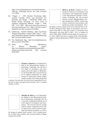 https://www.technologyreview.com/articles/upstream
1002.asp, Technology Review site, Date Accessed:
10/5/2002
[6] ”Chapter 5 - GPS Absolute Positioning Deter-
mination Concepts, Errors, and Accuracies” En-
gineering and Design - NAVSTAR Global Posi-
tioning System Surveying, US Army Corps of
Engineers Engineering Manuals, August 1, 1996,
EM 1110-1-1003. http://www.usace.army.mil/usace-
docs/eng-manuals/em1110-1-1003/, US Army Corps of
Engineers site, Date accessed: 09/30/2002.
[7] Galabova,K., ”Satellite Database”, Space Tug Project
Progress Presentation, summer 2002, source: aero-
astroPublicShareKalina’s DatabaseSatDatabase.ppt,
MIT AeroAstro public domain
[8] The Handyboard Page. http://www.handyboard.com,
Date accessed: 03/02/2003.
[9] Sharp SMA Optoelectron-
ics Distance Measuring sensors.
http://www.sharpsma.com/sma/products/opto/OSD/
distance measuring sensors.htm, Date accessed:
03/06/2003.
Gergana A. Bounova is a Graduate Stu-
dent at the Massachusetts Institute of
Technology, Cambridge, MA. She has a
B.S. degree in Aeronautics and Astro-
nautics and a B.S. degree in Mathemat-
ics also from MIT. Her research interests
are in applied mathematics for appli-
cations in engineering systems design;
complex systems, their robust design and
evolution. Her previous research involves algorithms for ren-
dezvous in space and spacecraft autonomy. She is a student
member of AIAA.
Timoth´ee de Mierry is an Undergradu-
ate Student at the Massachusetts Insti-
tute of Technology, Cambridge, MA. He
is currently completing his fourth year of
a B.S. degree in Aeronautics and Astro-
nautics. His research interests include
control systems, unmanned aerial vehi-
cle supervision, control, trajectory plan-
ning and obstacle avoidance, as well as
the design of complex space systems. He is a student mem-
ber of AIAA and a member and current president of Sigma
Gamma Tau at MIT.
Olivier L. de Weck is a Robert N. Noyce
Assistant Professor of Aeronautics and
Astronautics and Engineering Systems
at the Massachusetts Institute of Tech-
nology, Cambridge, MA. His research
interests include Multidisciplinary De-
sign Optimization (MDO), engineering
systems architecture and aerospace and
automotive product development. He is
the author of many articles in the areas indicated above. Dr.
de Weck obtained an M.S. degree in Aeronautics and Astro-
nautics from MIT in 1999, and a Ph.D. in Aeronautics and
Astronautics also from MIT in 2001. He is a member of
AIAA, SPIE, IEEE, IASTED and the Sigma Xi research soci-
ety. Since 2002 he has been a member of the AIAA Multidis-
ciplinary Design Optimization (MDO) Technical Committee
(TC).
 