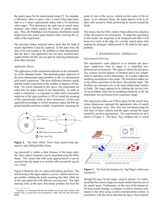 the search space for the experimental setup [7]. For example,
a 100-meter radius in space with a 2-meter long target trans-
lates to a 5-meter experimental radius with a 10-centimeter
robot target. This determines the grid size to search space
diameter ratio which impacts the choice of search strate-
gies. Thus, the Pathﬁnder rock-frequency distribution model
helped focus the search space domain while retaining the va-
lidity of the experiment.
The previous stidues analyzed above show that the ﬁeld of
search algorithms is heavily explored. At the same time, the
lack of an exact match to the problem at hand demonstrates
that the Space Tug application has not been modeled thor-
oughly before but that one can gain by utilizing technologies
from other domains.
Applicable Theory
The application of this experiment depends on the extendabil-
ity of the obtained results. This demands proper reduction of
the three-dimensional space problem to the two-dimensional
grid search experiment. The main difference between reality
and the model experiment is the number of degrees of free-
dom. All results obtained in this Space Tug experiment are
valid only for target search in two dimensions. In order to
make a conclusion, it is necessary to either ﬁnd a reasonable
reduction of the space problem to 2D or extend the meaning
of the experimental results to three dimensions. In this case
applicable knowledge of orbital dynamics makes the ﬁrst ap-
proach feasible and more suitable. In particular, assuming the
Figure 2. The Hill’s Orbit: Views from central body per-
spective and orbiting bodies frame.
tug spacecraft is within a short distance of the target satel-
lite, their relative dynamics can be described using the Hill’s
frame. This means that with some approximation it can be
assumed that the target is in circular orbit around the tug (or
vice versa).
Figure 2 illustrates the two spacecraft relative positions. The
left drawing in the ﬁgure depicts a service vehicle and its tar-
get satellite orbiting the Earth assuming that their orbits are
in the same plane but with different eccentricities1
. The right
drawing looks at the same three-body problem but from the
1Usually, it is assumed that the two bodies are on the same orbits, with
similar radii, eccentricities and inclinations, while only the true anomalies
differ.
point of view of the service vehicle (at the center of the el-
lipse). In its reference frame, the target appears to be in el-
liptic orbit around it while performing its motion around the
Earth.
This shows that the Hill’s relative frame allows the reduction
of the 3D model to two dimensions. To adapt the experiment
to this model, the target has to be designed such that it will
move in a circle at the edge of a circular search space, thus
making the strategies implemented in 2D valid for the space
problem.
3. EXPERIMENTAL APPROACH
Experimental Overview
The experiment’s main objective is to simulate the Space
Tug’s rendezvous with its target in a simpliﬁed two-
dimensional environment. The space in which the real Space
Tug contains several degrees of freedom and is too compli-
cated to reproduce in two dimensions. As a result, important
modeling assumptions were made. The simulation makes use
of the relative positions of the Space Tug and the target. The
satellites are assumed to be in the same orbital plane relative
to Earth. The target appears to be orbiting the service vehi-
cle on an elliptic orbit, but for modeling simplicity in 2D, the
experiment was performed with a stationary target.
The experiment makes use of ﬂoor space for the search area,
whose dimensions represent the appropriate ratio of search
area to tug/target sizes. This ratio was calculated using the
real sizes of these vehicles and the space around the target
created by position uncertainties. The experimental set up is
shown in Figure 3. The Space Tug computer has to search
Figure 3. Test-bed environment for Tug/Target rendezvous
simulation
through the space for the target, using its sensors. It is under-
stood that the sensors ranges are much smaller than the size of
the search space. Furthermore, in the case of the human-in-
the-loop search strategy, a computer is used to transmit com-
mands to the robot using a serial communication system, in
accordance with the sensor data that the Space Tug computer
 