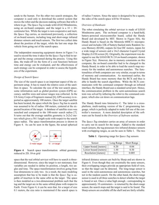 sends to the human. For the other two search strategies, the
computer is used only to download the control system that
moves the robot and the decision-making software that tells it
where to go. The Space Tug is made with LEGO Mindstorms,
using an on-board computer, and the target is a 10 × 20-
centimeter box. While the target is non-cooperative and inert,
the Space Tug carries, as mentioned previously, a collection
of on-board sensors, including long and short-range infrared
distance sensors and touch sensors. The ﬁrst two collect data
about the position of the target, while the last one stops the
vehicle from going out of the search space.
The independent measuring equipment shown in Figure 3 is
used to record the time it takes for the Space Tug to ﬁnd its tar-
get and the energy consumed during the process. Using this
data, the trade-off (in the form of a cost function) between
time and energy can be evaluated, and the effectiveness of
each strategy can be compared in order to assess the hypoth-
esis of the experiment.
Design of Search Space
The size of the search space is an important aspect of the ex-
periment setup. It has to match the relative sizes of the satel-
lites in space. To calculate the size of the test search space,
some information such as global position system (GPS) ac-
curacy, satellite sizes and sensor ranges was collected. In the
US Army Corps of Engineers manual [6], GPS accuracy is re-
ported as approximately 100 meters. Once the target satellite
has been located, the space which the Space Tug has to search
was assumed to be of radius 100 meters, centered at the ex-
pected location of the target. A database of satellite sizes was
searched and compared to the 100-meter search radius [7].
It turns out that the average satellite geometry is 2x2x2 me-
ters which gives a 50:1 length scale with respect to the search
space radius. The space transformation process is shown in
Figure 4. As can be seen in the ﬁgure, the actual spherical
Figure 4. Search space transformation: orbital geometry
reduced to 2D, 10-m grid
space that the real orbital servicer will have to search is three-
dimensional. However, since the target is not stationary, four
variables are needed to deﬁne its position, a length, two an-
gles and time. The space transformation involves going from
four dimensions to only two. As a result, the main modeling
assumption that has to be made is that the Space Tug is ca-
pable of insertion in the same orbit as the target. The space
is then modeled as a two-dimensional problem such that the
tug and the target are in the same orbital plane with respect to
Earth. From Figure 4, it can be seen that, for a target of size
0.1 meters, the size ratio is maintained if the search space is
of radius 5 meters. Since the space is designed to be a square,
the sides of the search space will be 10 meters.
Overview of Hardware
The robot simulating the orbital servicer is made of LEGO
Mindstorms parts. The on-board computer is a hand-held,
battery-powered microcontroller board, called the Handy
Board and developed by MIT. Shown in Figure 5(b), the
Handy Board is based on the Motorola 68HC11 micropro-
cessor and includes 32K of battery-backed static Random Ac-
cess Memory (RAM), outputs for four DC motors, inputs for
a wide range of sensors and a 16x2 character Liquid Crystal
Display (LCD) screen [8]. Originally, the experiment was de-
signed to use the LEGO RCX 2.0 on-board computer, shown
in Figure 5(a). However, due to memory constraints on this
computer, the on-board controller had to be changed to the
Handy Board, in order to be able to load the search map nec-
essary for the random and autonomous searches. The func-
tionalities of both computers are very similar, except in terms
of memory and communication. As mentioned earlier, the
Handy Board has more memory than the RCX and thus is
able to handle the search algorithms. While the RCX com-
municates with the command computer through an infrared
interface, the Handy Board uses a standard serial port. Hence,
the communication problem in the semi-autonomous search
tests was solved by tethering the robot to the command com-
puter, which also cut down on communication lags.
The Handy Board runs Interactive C. The latter is a cross-
platform, multi-tasking version of the C programming lan-
guage, which is perfectly adapted to make full use of the con-
troller’s resources. A more detailed description of the soft-
ware can be found in the Overview of Software section.
The Space Tug simulator carries an array of sensors in order
to carry out its search for the target. Added to the standard
touch sensors, the tug possesses two infrared distance sensors
with overlapping ranges, as can be seen in Table 1. The two
Table 1. Operating range for Space Tug sensors
Sensor Long Range Short Range
Upper bound [meters] 0.20 0.04
Lower bound [meters] 1.50 0.30
Resolution [meters] 0.01 0.005
infrared distance sensors are built by Sharp and are shown in
Figure 6. Even though they are essentially the same sensors,
their overlapping ranges provide an appropriate ﬁeld of view,
so that the target can be detected. The long-range sensor is
used in the semi-autonomous and autonomous searches, but
not in the random search. On the other hand, the short-range
sensor is used in all three searches to detect whether the target
is found or not. Once a value high enough - corresponding to
approximately 10 centimeters - is returned by the short-range
sensor, the search stops and the target is said to be found. The
Sharp sensors are available off the shelf and are fairly reliable.
 