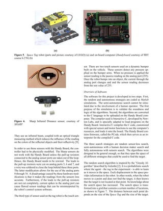 (a) (b)
(a) (b)
Figure 5. Space Tug robot (parts and picture courtesy of LEGO) (a) and on-board computer (Handyboard courtesy of MIT
course 6.270) (b)
Figure 6. Sharp Infrared Distance sensor, courtesy of
SHARP
They use an infrared beam, coupled with an optical triangle
measuring method which reduces the inﬂuence of the reading
on the colors of the reﬂected objects and their reﬂectivity [9].
In order to use these sensors with the Handy Board, the con-
troller had to be physically modiﬁed. The Sharp sensors do
not work with the Handy Board unless the pull-up resistors
connected to the analog sensor ports are taken out of the loop.
Hence, the Handy Board needs to be rewired. The leads to
the pull-up resistors were cut on analog ports 5, 6 and 7, and
a wire was soldered to close the loop behind these three ports.
The latter modiﬁcation allows for the use of the analog ports
8 through 16. A disadvantage caused by these hardware mod-
iﬁcations is that it makes the readings from the sensors less
accurate. Furthermore, if the leads to the pull-up resistors
are not cut completely, current spikes in the analog port can
cause ﬂawed sensor readings that can be misinterpreted by
the robot’s control system software.
The third type of sensor used on the tug robot is the touch sen-
sor. There are two touch sensors used on a dynamic bumper
built on the vehicle. These sensors detect any pressure ap-
plied on the bumper arms. When no pressure is applied the
sensor reading is the passive reading on the analog port (255).
Once the robot bumps into an object, the current through the
analog port changes and and the sensor reading decreases
from the rest value of 255.
Overview of Software
The software for this project is developed in two steps. First,
the random and autonomous strategies are coded as Matlab
simulations. The semi-autonomous search cannot be simu-
lated due to the involvement of a human operator. The ﬁrst
purpose of the simulation is to validate the soundness and
logic of the algorithms. Second, the algorithms are converted
to the C language to be uploaded on the Handy Board com-
puter. The compiler used is Interactive C, developed by New-
ton Labs, and is specially adapted to load programs on the
Handy Board. Interactive C compiles the C code, customized
with special sensor and motor functions to use the computer’s
resources, and loads it onto the board. The Handy Board con-
tains ﬁrmware, called the PCode, which then serves as an in-
terpreter for the compiled C code.
The three search strategies are random sensor-less search,
semi-autonomous with a human decision maker search and
fully autonomous with sensors search. The algorithms were
designed to be general enough, so that they span the space of
all different strategies that could be used to ﬁnd the target.
The random search algorithm is inspired by the ”Greedy Al-
gorithm” described by Gelenbe [2]. It is a probabilistic search
where the agent - the tug in the experiment - is able to learn
as it moves in the space. Each displacement in the space pro-
vides information to the robot. In other words, when the robot
moves to a point and does not ﬁnd the target, it then knows
that the target is not located at that point. Its knowledge about
the search space has increased. The search space is trans-
formed into a grid that contains a certain number of locations,
as shown in Figure 7. The distance between each point de-
pends on the size of the Space Tug and the size of the target.
 