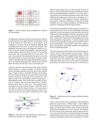 Figure 7. Grid for random search: probability as a function
of visited squares
An appropriate separation between two points given that the
tug and target sizes are approximately 20 centimeters would
be of the order of two times the size of the objects, or 40
centimeters. The Space Tug at its starting location has eight
possibilities for its next move. As can be seen in Figure 7, the
probability of going to any of the eight next locations is 1/8.
Once the tug has moved, the probability associated with the
location that the vehicle just left is set to zero. As a result, the
tug has now only seven possibilities for its next move. The
Space Tug computer thus learns about the space as it moves
from point to point. The search ends when the target is found,
which is detected by the short-range infrared distance sensor -
due to its relatively short range, this infrared sensor will only
detect the target once the Space Tug is on the same grid.
The basic concept for the semi-autonomous search is that the
decision-maker is a human controller. Using the on-board
sensors, the human operator moves the Space Tug to ﬁnd the
target. Figure 8 shows a simpliﬁed ﬂowchart for the proce-
dure to be followed during the semi-autonomous search with
human-in-the-loop. At any time, the tug can perform a 360-
degree sweep of the surroundings using the long-range in-
frared distance sensor. If the sensor does not report any pres-
ence of an object, then the human operator has to make a
decision about where to move next. The operator sends a
command to the tug on-board computer, which then moves
the vehicle to the next desired location. All sensor data at
each step is sent back to the human operator, in order to de-
cide the next move in the search. Another decision is made
Figure 8. Flow chart for semi-autonomous search; green -
autonomous decision; red - input by operator
based on the new data, and so on until the target is found. In
order to transmit information, the tug is tethered and waits for
the new command through its serial port. As a result, there is
a lag between the command transmission and the tug’s move.
Although the transmission could be time-consuming, it is a
good simulation of what happens with space transmission.
For instance, as Morrison and Nguyen [1] describe, the Mars
Pathﬁnder also uses waypoint navigation and delayed trans-
mission to communicate with the Earth operator.
An important consideration for this strategy is human bias. A
human operator has to have no prior knowledge of the initial
conditions on the search space, so that decisions will not be
inﬂuenced by that knowledge. Therefore, the operator cannot
see the experiment, but will only read sensor data on the com-
puter. Another part of human bias is the employment of a con-
sistent strategy by a single person. A variety of people should
be invited to conduct the semi-autonomous search in order to
ensure unbiased data. These logistics require prior organiza-
tion, communication with people external to the project and
maybe an additional expense.
The fully autonomous search makes use of the long-range ul-
trasonic sensor to ﬁnd the target in the test space. The au-
tonomous strategy is based on a probabilistic model, in which
the algorithm develops a probability density function to de-
scribe the search area. Since the Space Tug initially has no
information about the location of the target, the probability
density has to be uniform across the space. As can be seen in
Figure 9. Autonomous search strategy; probability density
is redistributed
Figure 9, the symmetry and the uniformity of the distribution
places the center of mass - labeled ”Cg0” - in the middle of
the two-dimensional search area. At the start of the search se-
quence, the tug travels toward the center of mass of the prob-
ability density distribution to its ﬁrst waypoint. This location
has to be a point in the search space close enough to the cen-
ter of mass so that the latter is in range of the tug’s long-range
infrared distance sensor. Once at its new location, the vehicle
performs a 360-degree sweep of the surroundings in an effort
 