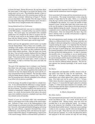 to locate the target. During this process, the tug learns about
the search space. If the target is not found, the density of the
swept area is set to zero. The probability density is then re-
distributed uniformly across the remaining space and the new
center of mass is located - labeled Cg1 in Figure 9. The pro-
cess just described is then repeated. Once the target is found
in range of the long-range infrared distance sensor, the Space
Tug vehicle moves straight towards it for rendezvous.
Testing Method and Error Calibration
All of the experimental tests were run in a student residence
on the MIT campus. A smooth surface was used for reduced
friction. The search space was surrounded with a standard
garden hose low enough for the robot to recognize the lim-
its with the touch sensors on the bumper without seeing the
hose with the infrared sensors. This avoided any confusion
between the limits of the search space and the target itself.
Before each test, the appropriate control system was loaded
onto the Handy Board. Three of these were available, corre-
sponding to the random, semi-autonomous and autonomous
search algorithms. The search was then conducted with dif-
ferent target relative positions. Once the target was found,
the Space Tug on-board computer displayed the time elapsed
during the search and the number of steps taken to ﬁnd the
target. These measurements were recorded for each run. The
operator could not see the search space, which is crucial to
this strategy, in order to eliminate bias errors and make the
search realistic.
The goal of the experiment was to evaluate a cost function
that relates time and energy consumption during the search
strategies. As such, the relevant quantities that needed to be
measured are the time elapsed during the search and the en-
ergy consumed from the tug’s batteries. The time data is taken
using the Handy Board computer’s internal clock. The proce-
dure for measuring time is directly embedded in the software,
in an effort to be as precise as possible.
As for the energy, the number of steps taken as a simple mea-
sure. It was estimated that the difference in energy expendi-
ture per step among strategies is negligible as it is solely due
the use of sensors. The power needed by the sensors was es-
timated as insigniﬁcant compared to the power taken by the
motors. As a result, the movements of the robot in the search
space were modeled as based on a standard-sized step, which
was constant across all searches.
Sources of error are associated either with measurements
taken or with logical error in the coding of the search strate-
gies. Software or logic errors in the implementation of the
search strategy are systematic errors that would be hard to de-
tect. However, a thorough and detailed debugging and testing
stage for each software component eliminated these errors.
Furthermore, cross-checking of the code between the experi-
menters reduced the chances of implementing a logical error
in the search strategy. Efforts to eliminate these systematic er-
rors are particularly important for the implementation of the
random and the autonomous search strategies.
Errors associated with energy and time measurements are eas-
ier to ascertain. The energy measurement is done using the
number of steps taken by the robot. Hence, it is calculated
using the tug’s control system and the measuring procedure
is embedded in the software. As a result, the number of steps
returned is exact. On the other hand, there exists some error
to the way the number of steps relates to the actual amount of
energy depleted during the search. However, the size of the
comparative error is small and thus negligible for the purpose
of this project. Time was measured by the Space Tug com-
puter’s internal clock in seconds with precision to approxi-
mately one millisecond.
The semi-autonomous search strategy, on the other hand, is
subject to a different kind of error. The human controller can
be subject to decision-making bias in choosing the Tug’s next
waypoint during the search. It is important that the human
operator has no knowledge of either the location of the tar-
get or the type of search being run. Such information about
the situation introduces a bias in the human’s interpretation of
the data and decision-making process. In order to eliminate
this possible error, it is necessary to use an outside person
to control the tug. The authors have extensive knowledge of
the search strategies and the situation and therefore cannot be
bias-free human controllers. To reduce this effect, searches
were run with ﬁve different human operators. The best hu-
man operator has minimal knowledge of the search except
the rules.
Test Matrix
The independent and dependant variables chosen in the de-
sign phase were kept the same for the experiment. The
three types of strategies (random, autonomous and semi-
autonomous) were tested against three relative target posi-
tions. Five trials were run for each of the 9 (3 × 3) tests.
Table 2 shows the relative target positions tested versus strate-
gies. Target at x% means that the target is placed at a distance
roughly x% of the search space diameter. For example, 100%
means that upon start the target is located at the opposite cor-
ner of a rectangular grid space.
4. DATA ANALYSIS
Raw Data Analysis
The experimental data presented in the next section was col-
lected and ﬁltered on site. As a result, all the data points
are considered valid. During testing, some runs were not
recorded due to an error during the search. For instance,
due to the relatively low reliability of the hardware - both
the Handy Board and the sensors - inaccurate sensor readings
would, on a few occasions, stop the robot even though the tar-
get was not in sight. These bad runs were not recorded and
the test trial was repeated. As a result, the data points shown
and analyzed in the next sections are only the runs during
 
