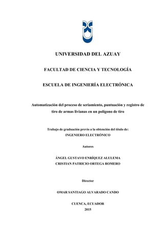 UNIVERSIDAD DEL AZUAY
FACULTAD DE CIENCIA Y TECNOLOGÍA
ESCUELA DE INGENIERÍA ELECTRÓNICA
Automatización del proceso de seriamiento, puntuación y registro de
tiro de armas livianas en un polígono de tiro
Trabajo de graduación previo a la obtención del título de:
INGENIERO ELECTRÓNICO
Autores
ÁNGEL GUSTAVO ENRÍQUEZ ALULEMA
CRISTIAN PATRICIO ORTEGA ROMERO
Director
OMAR SANTIAGO ALVARADO CANDO
CUENCA, ECUADOR
2015
 