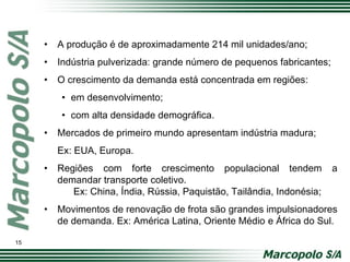 • A produção é de aproximadamente 214 mil unidades/ano;
• Indústria pulverizada: grande número de pequenos fabricantes;
• O crescimento da demanda está concentrada em regiões:
• em desenvolvimento;
• com alta densidade demográfica.
• Mercados de primeiro mundo apresentam indústria madura;
Ex: EUA, Europa.
• Regiões com forte crescimento populacional tendem a
demandar transporte coletivo.
Ex: China, Índia, Rússia, Paquistão, Tailândia, Indonésia;
• Movimentos de renovação de frota são grandes impulsionadores
de demanda. Ex: América Latina, Oriente Médio e África do Sul.
15
 