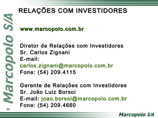 RELAÇÕES COM INVESTIDORESRELAÇÕES COM INVESTIDORES
Diretor de Relações com Investidores
Sr. Carlos Zignani
E-mail:
carlos.zignani@marcopolo.com.br
Fone: (54) 209.4115
Gerente de Relações com Investidores
Sr. João Luiz Borsoi
E-mail: joao.borsoi@marcopolo.com.br
Fone: (54) 209.4660
www.marcopolo.com.brwww.marcopolo.com.br
60
 