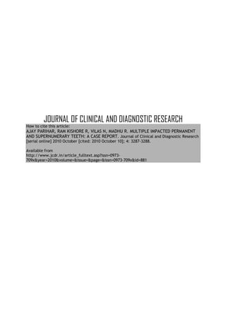 JOURNAL OF CLINICAL AND DIAGNOSTIC RESEARCH
How to cite this article:
AJAY PARIHAR, RAM KISHORE R, VILAS N, MADHU R. MULTIPLE IMPACTED PERMANENT
AND SUPERNUMERARY TEETH: A CASE REPORT. Journal of Clinical and Diagnostic Research
[serial online] 2010 October [cited: 2010 October 10]; 4: 3287-3288.

Available from
http://www.jcdr.in/article_fulltext.asp?issn=0973-
709x&year=2010&volume=&issue=&page=&issn=0973-709x&id=881
 