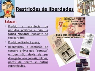 Restrições às liberdades
Salazar:
• Proibiu a existência de
partidos políticos e criou a
União Nacional (apoiante do
seu partido);
• Proibiu o direito à greve;
• Reorganizou a comissão de
censura prévia que “cortava”
o que não devia de ser
divulgado nos jornais, filmes,
peças de teatro e outros
espectáculos.
 