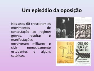 Um episódio da oposição
Nos anos 60 cresceram os
movimentos de
contestação ao regime:
greves, revoltas e
manifestações
envolveram militares e
civis, nomeadamente
estudantes e alguns
católicos.
 