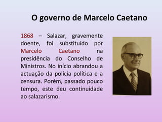 O governo de Marcelo Caetano
1868 – Salazar, gravemente
doente, foi substituído por
Marcelo Caetano na
presidência do Conselho de
Ministros. No início abrandou a
actuação da polícia política e a
censura. Porém, passado pouco
tempo, este deu continuidade
ao salazarismo.
 