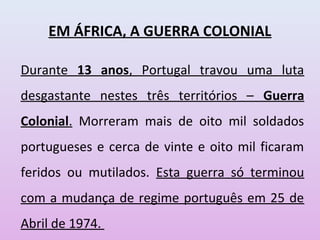 EM ÁFRICA, A GUERRA COLONIAL
Durante 13 anos, Portugal travou uma luta
desgastante nestes três territórios – Guerra
Colonial. Morreram mais de oito mil soldados
portugueses e cerca de vinte e oito mil ficaram
feridos ou mutilados. Esta guerra só terminou
com a mudança de regime português em 25 de
Abril de 1974.
 