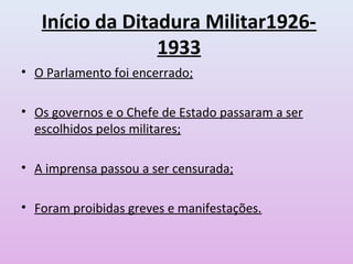 Início da Ditadura Militar1926-
1933
• O Parlamento foi encerrado;
• Os governos e o Chefe de Estado passaram a ser
escolhidos pelos militares;
• A imprensa passou a ser censurada;
• Foram proibidas greves e manifestações.
 