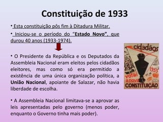 Constituição de 1933
• Esta constituição pôs fim à Ditadura Militar.
• Iniciou-se o período do “Estado Novo”, que
durou 40 anos (1933-1974).
• O Presidente da República e os Deputados da
Assembleia Nacional eram eleitos pelos cidadãos
eleitores, mas como só era permitido a
existência de uma única organização política, a
União Nacional, apoiante de Salazar, não havia
liberdade de escolha.
• A Assembleia Nacional limitava-se a aprovar as
leis apresentadas pelo governo (menos poder,
enquanto o Governo tinha mais poder).
 